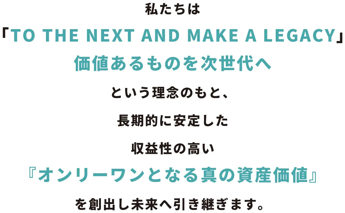 私たちは「TO THE NEXT AND MAKE A LEGACY ― 価値あるものを次世代へ」という理念のもと、長期的に安定した収益性の高い『オンリーワンとなる真の資産価値』を創出し未来へ引き継ぎます。