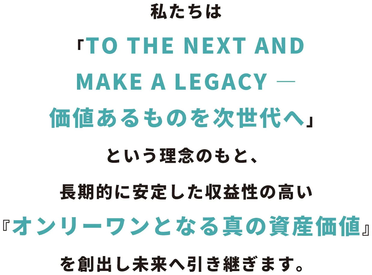 私たちは「TO THE NEXT AND MAKE A LEGACY ― 価値あるものを次世代へ」という理念のもと、長期的に安定した収益性の高い『オンリーワンとなる真の資産価値』を創出し未来へ引き継ぎます。